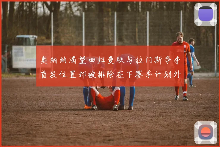 奥纳纳渴望回归曼联与拉门斯争夺首发位置却被排除在下赛季计划外