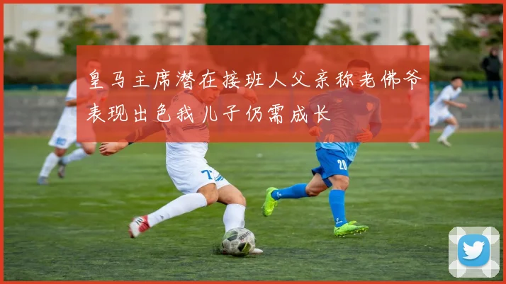 皇马主席潜在接班人父亲称老佛爷表现出色我儿子仍需成长