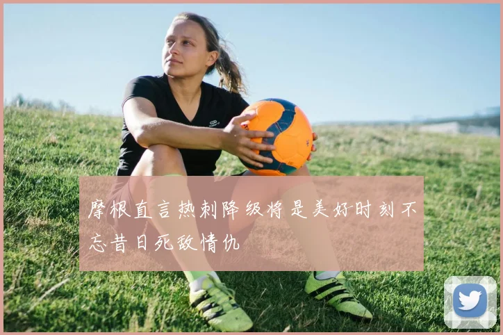摩根直言热刺降级将是美好时刻不忘昔日死敌情仇