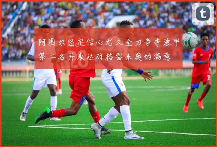 阿图尔坚定信心尤文全力争夺意甲第二名并表达对格雷米奥的满意