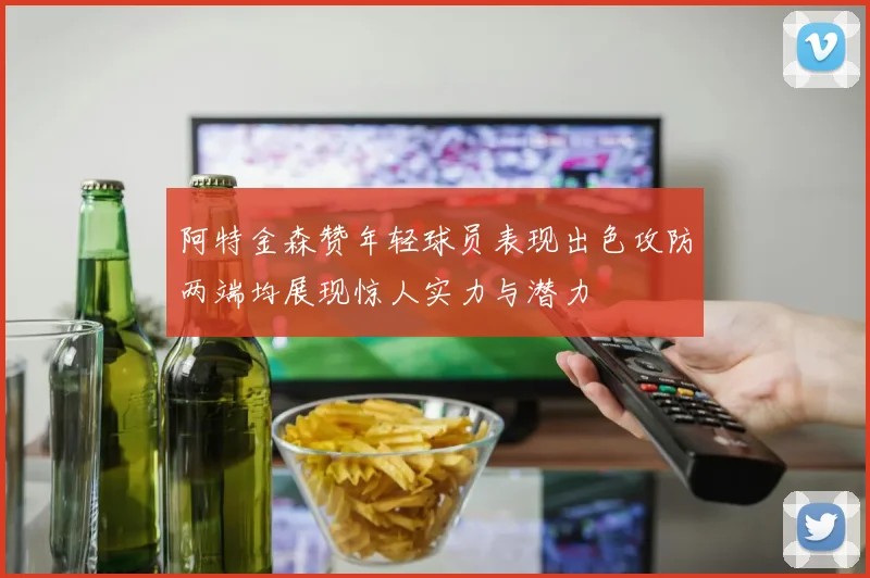 阿特金森赞年轻球员表现出色攻防两端均展现惊人实力与潜力
