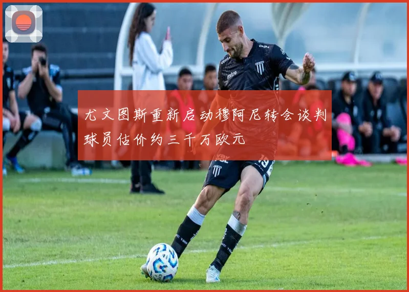 尤文图斯重新启动穆阿尼转会谈判球员估价约三千万欧元