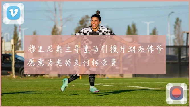 穆里尼奥主导皇马引援计划老佛爷愿意为老将支付转会费
