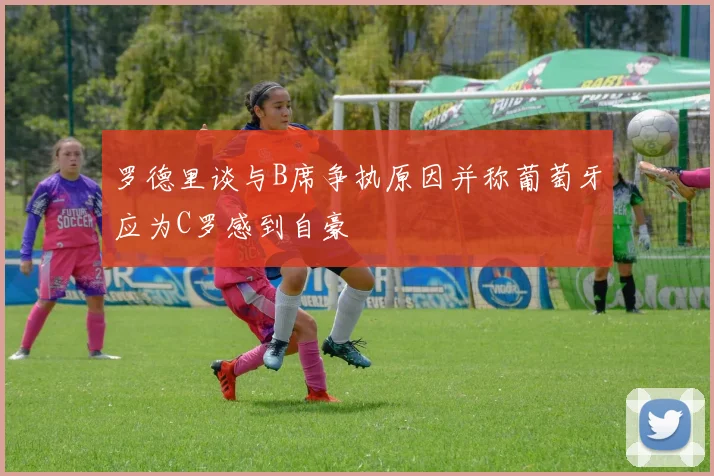 罗德里谈与B席争执原因并称葡萄牙应为C罗感到自豪