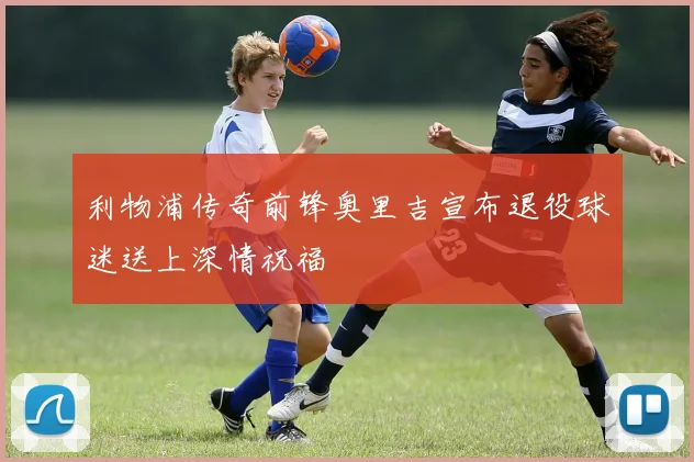 利物浦传奇前锋奥里吉宣布退役球迷送上深情祝福