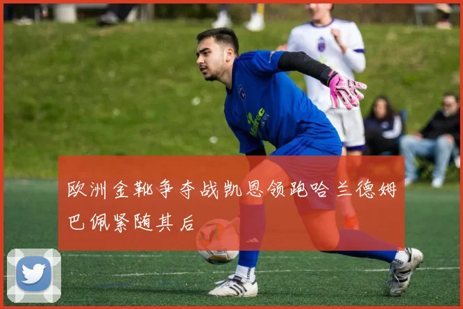 欧洲金靴争夺战凯恩领跑哈兰德姆巴佩紧随其后