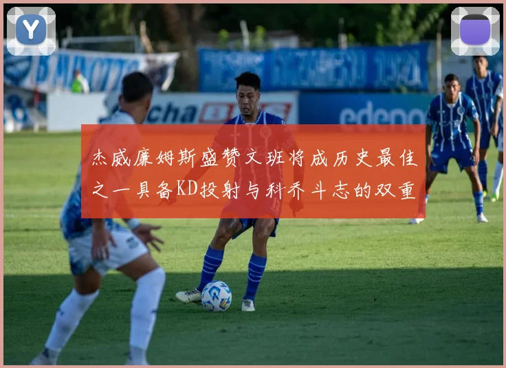杰威廉姆斯盛赞文班将成历史最佳之一具备KD投射与科乔斗志的双重优势