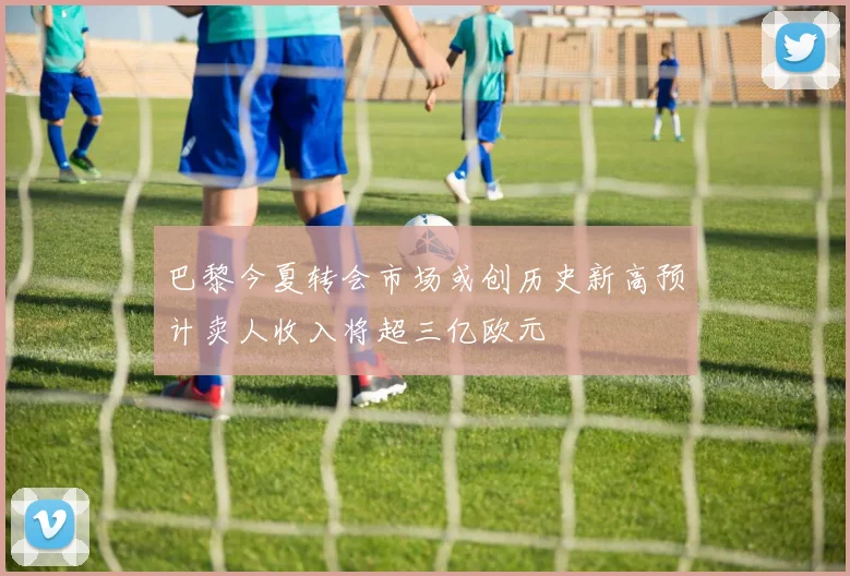 巴黎今夏转会市场或创历史新高预计卖人收入将超三亿欧元