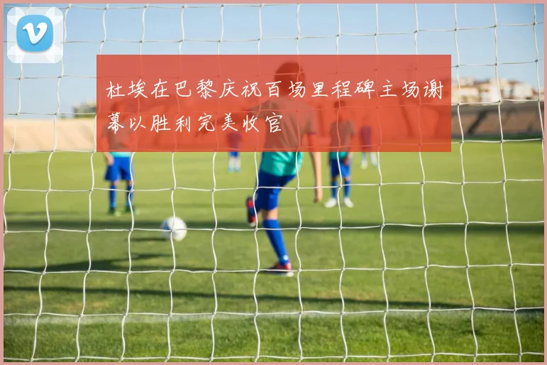 杜埃在巴黎庆祝百场里程碑主场谢幕以胜利完美收官